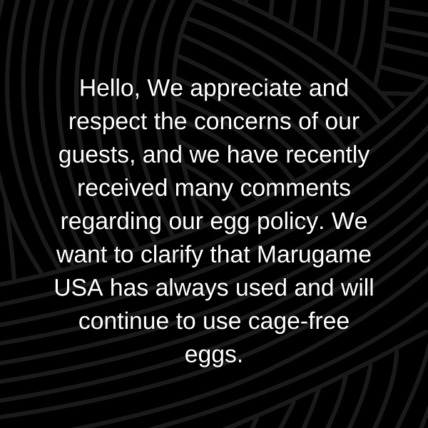 Hello, We appreciate and respect the concerns of our guests, and we have recently received many comments regarding our egg policy. We want to clarify that Marugame USA has always used and will continue to use cage